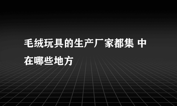 毛绒玩具的生产厂家都集 中在哪些地方