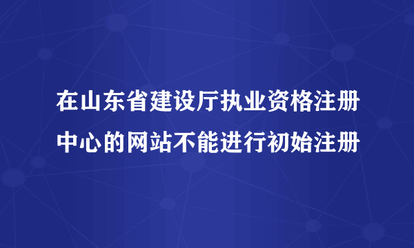 在山东省建设厅执业资格注册中心的网站不能进行初始注册