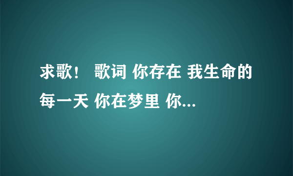 求歌！ 歌词 你存在 我生命的每一天 你在梦里 你在心底 你在我的脑海里