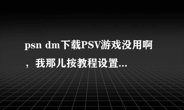 psn dm下载PSV游戏没用啊，我那儿按教程设置好，但是电脑上的PSN DM没反应，求大神帮助