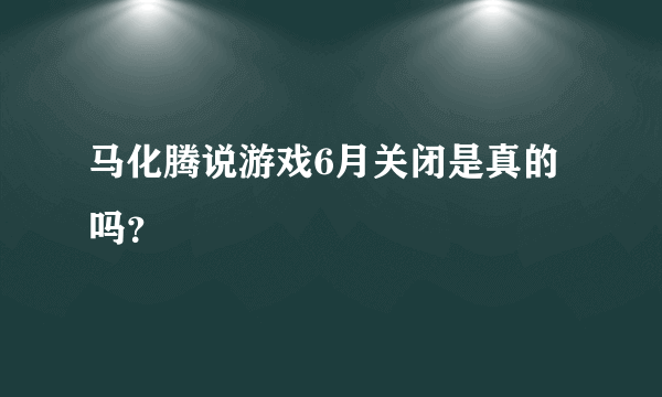 马化腾说游戏6月关闭是真的吗？