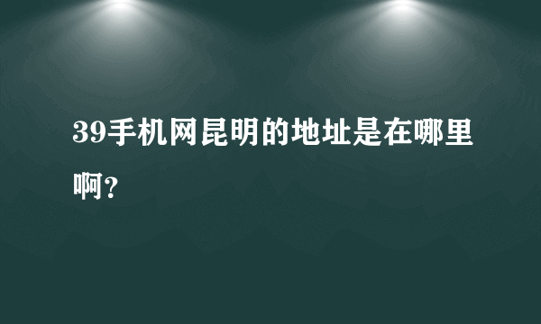 39手机网昆明的地址是在哪里啊？