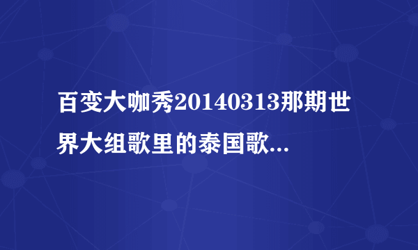 百变大咖秀20140313那期世界大组歌里的泰国歌叫什么？