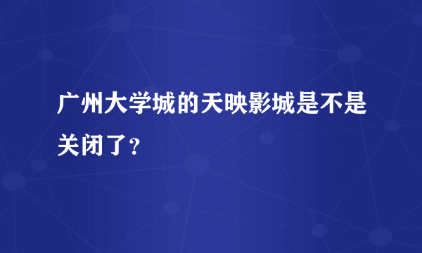 广州大学城的天映影城是不是关闭了？