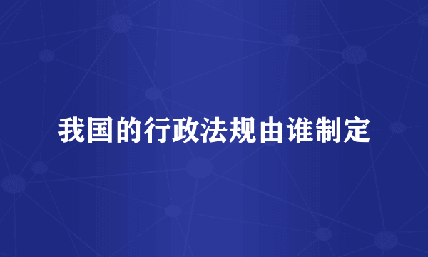 我国的行政法规由谁制定