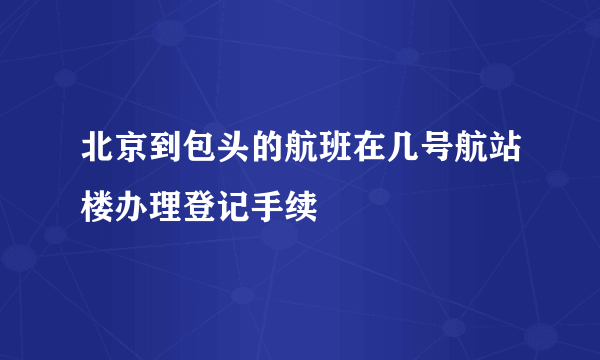 北京到包头的航班在几号航站楼办理登记手续