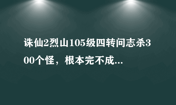 诛仙2烈山105级四转问志杀300个怪，根本完不成，怎么办？