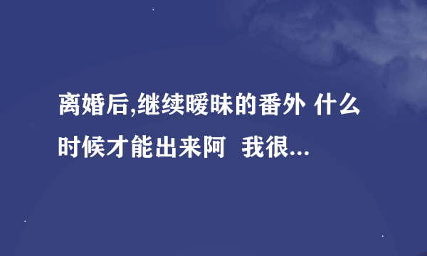 离婚后,继续暧昧的番外 什么时候才能出来阿  我很想知道苏俊和刘爽最后怎么样了！