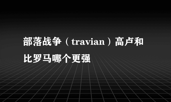 部落战争（travian）高卢和比罗马哪个更强