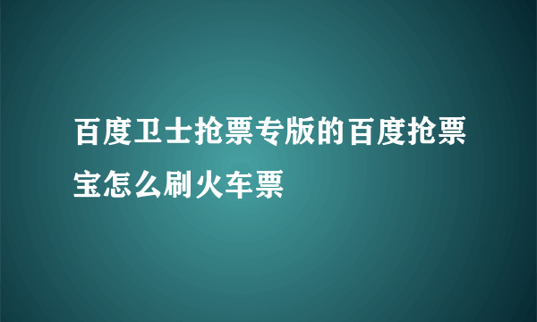 百度卫士抢票专版的百度抢票宝怎么刷火车票