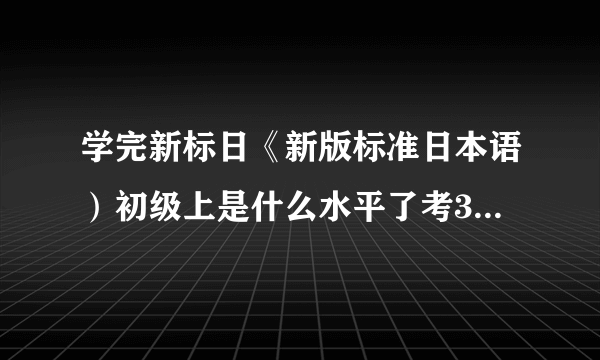 学完新标日《新版标准日本语）初级上是什么水平了考3级好过吗