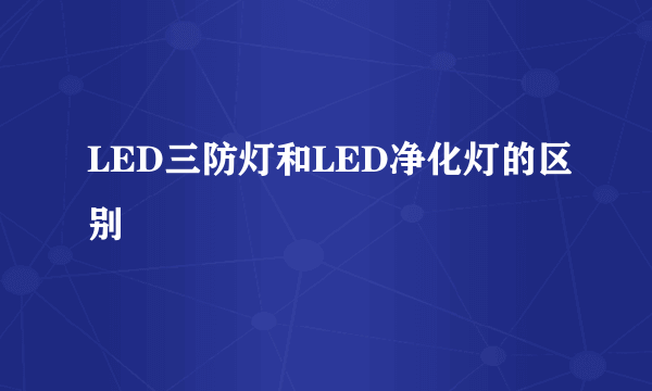 LED三防灯和LED净化灯的区别