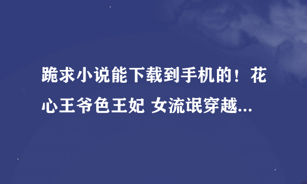 跪求小说能下载到手机的！花心王爷色王妃 女流氓穿越：冷宫皇妃 无良总裁学生妻 招惹花心总裁这类的小说