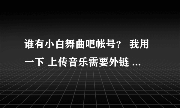 谁有小白舞曲吧帐号？ 我用一下 上传音乐需要外链 或者帮我也行 最近注册不了或者帮我注册