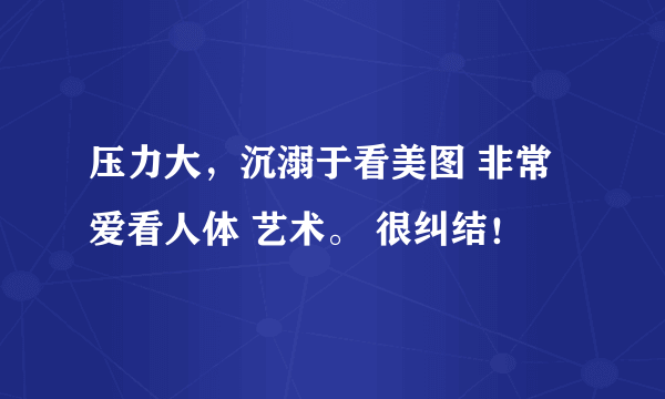 压力大，沉溺于看美图 非常爱看人体 艺术。 很纠结！