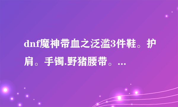 dnf魔神带血之泛滥3件鞋。护肩。手镯.野猪腰带。胸甲。护腿。武器屠戮。项链佩鲁斯.怎么样