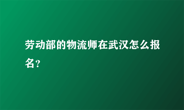 劳动部的物流师在武汉怎么报名？