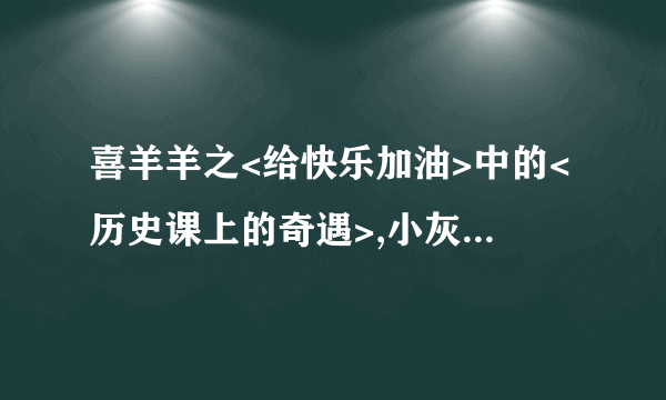 喜羊羊之<给快乐加油>中的<历史课上的奇遇>,小灰灰通过坐时光机知道了什么才发现他爸爸骗他的？他们坐时