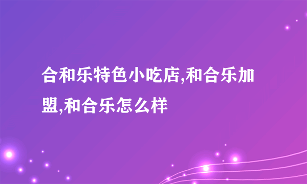 合和乐特色小吃店,和合乐加盟,和合乐怎么样