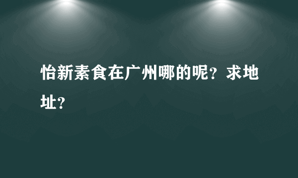 怡新素食在广州哪的呢？求地址？