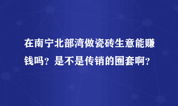 在南宁北部湾做瓷砖生意能赚钱吗？是不是传销的圈套啊？