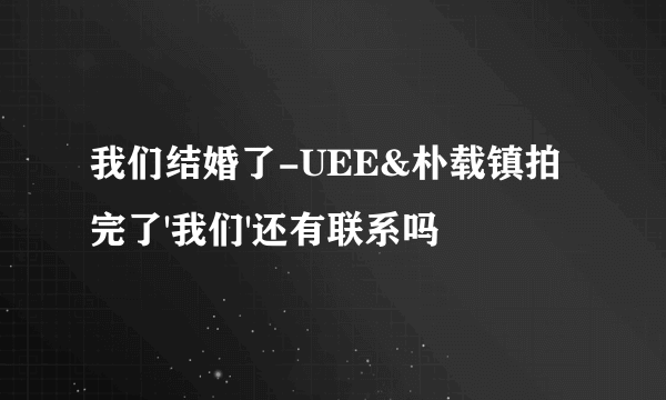 我们结婚了-UEE&朴载镇拍完了'我们'还有联系吗