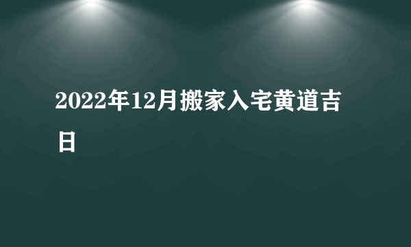 2022年12月搬家入宅黄道吉日