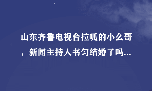 山东齐鲁电视台拉呱的小么哥，新闻主持人书匀结婚了吗？怎么在网上说他们结婚了是真的吗？