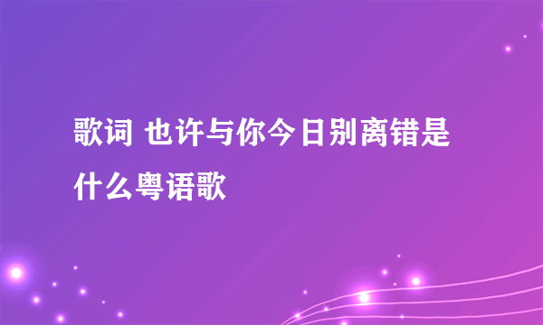 歌词 也许与你今日别离错是什么粤语歌