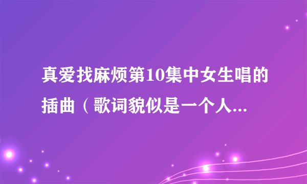 真爱找麻烦第10集中女生唱的插曲（歌词貌似是一个人一个人。。。。）