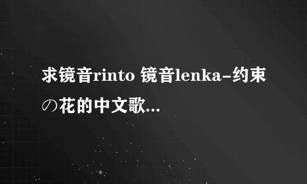 求镜音rinto 镜音lenka-约束の花的中文歌词！ 一定是中文歌词哦！！！