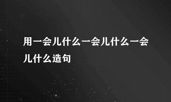 用一会儿什么一会儿什么一会儿什么造句