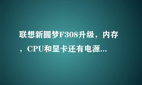 联想新圆梦F308升级，内存，CPU和显卡还有电源希望推荐一下？