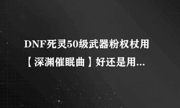 DNF死灵50级武器粉权杖用【深渊催眠曲】好还是用【献祭之咒手杖 】好？为什么？