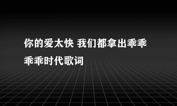 你的爱太快 我们都拿出乖乖乖乖时代歌词