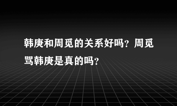 韩庚和周觅的关系好吗？周觅骂韩庚是真的吗？