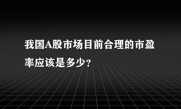 我国A股市场目前合理的市盈率应该是多少？