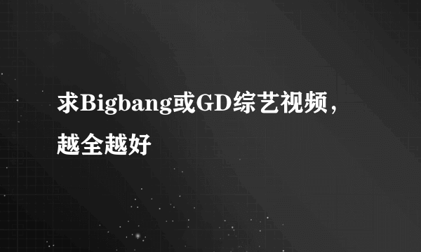 求Bigbang或GD综艺视频，越全越好