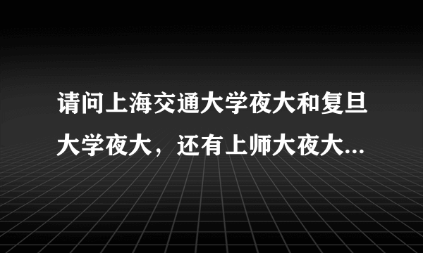 请问上海交通大学夜大和复旦大学夜大，还有上师大夜大哪个好，哪个学位好拿，请在这三所学校就读的同学回答