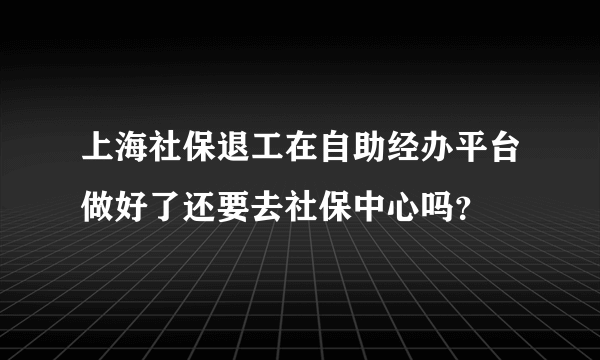 上海社保退工在自助经办平台做好了还要去社保中心吗？