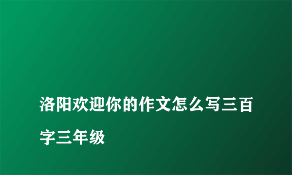 
洛阳欢迎你的作文怎么写三百字三年级

