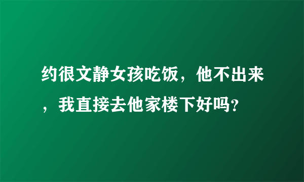 约很文静女孩吃饭，他不出来，我直接去他家楼下好吗？