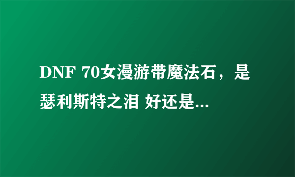 DNF 70女漫游带魔法石，是瑟利斯特之泪 好还是恶灵之火焰石好 为什么？