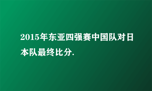 2015年东亚四强赛中国队对日本队最终比分.