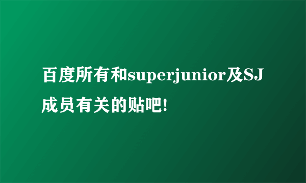 百度所有和superjunior及SJ成员有关的贴吧!