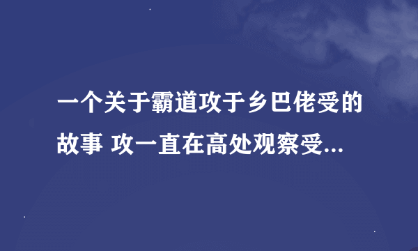 一个关于霸道攻于乡巴佬受的故事 攻一直在高处观察受对受一见钟情，受是乡下人送花的