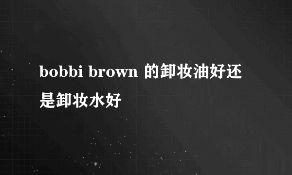 bobbi brown 的卸妆油好还是卸妆水好