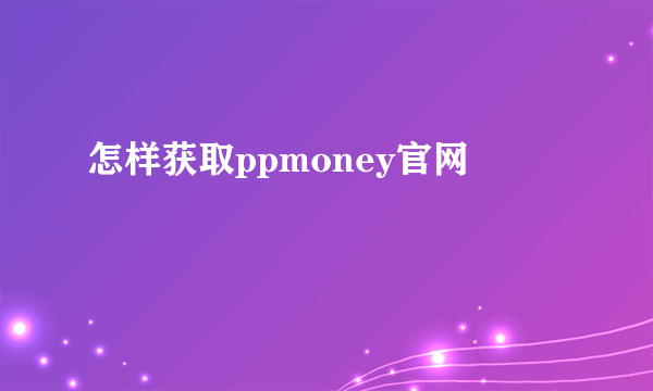 怎样获取ppmoney官网