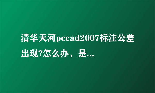 清华天河pccad2007标注公差出现?怎么办，是不是字体问题，还是设置问题？请高手指点。