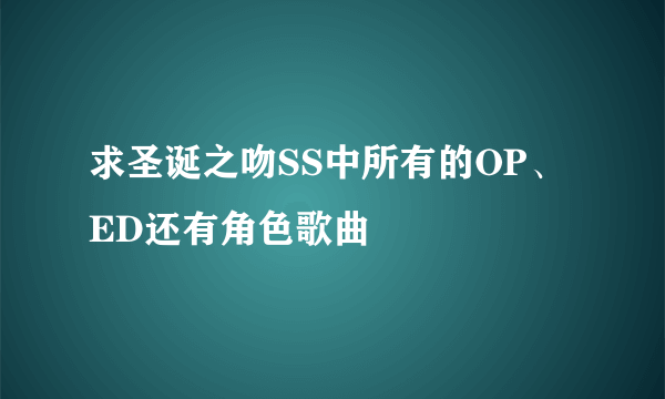 求圣诞之吻SS中所有的OP、ED还有角色歌曲